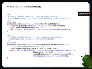 !
    // Novos métodos em EstadosActivity



	   /**
!     * Método chamado quando o sistema resolver destruir
!     * a activity atual em situações onde precisar recuperá-la de volta
!     */
!   @Override
!   protected void onSaveInstanceState(Bundle outState) {
!   ! outState.putLong("momento", System.currentTimeMillis());
!   ! super.onSaveInstanceState(outState);
!   ! Log.i("LOG DO APLICATIVO", "Passou pelo onSaveInstanceState");
!   }
!
!   /**
!     * Método chamado quando o sistema recuperar uma activity
!     * destruída após chamada ao onSaveInstanceState
!     */
!   @Override
!   protected void onRestoreInstanceState(Bundle savedInstanceState) {
!   ! // TODO Auto-generated method stub
!   ! super.onRestoreInstanceState(savedInstanceState);
!   ! Log.i("LOG DO APLICATIVO", "Passou pelo onRestoreInstanceState " +
!   ! ! ! ! ! ! ! ! (System.currentTimeMillis() -
!   ! ! ! ! ! ! ! !              savedInstanceState.getLong("momento")) +
!   ! ! ! ! ! ! ! ! "ms depois do onSaveInstanceState");
!   }




                                                                            33
 