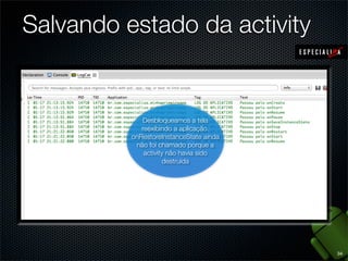 Salvando estado da activity


             Desbloqueamos a tela
                       O visor
                    Iniciamos a
             reexibindo aapós um
              esmaeceu aplicação.
                   aplicação, o
          onRestoreInstanceState ainda
                       tempo.
            onRestoreInstanceState a
           não foi chamado porque
             onSaveInstanceState
              activityfoi chamado
                não não havia sido
                   foi chamado
                      destruída




                                         34
 