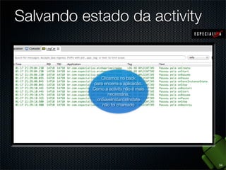 Salvando estado da activity


                   Clicamos no back
             Desbloqueamos a tela
                       O visor
                    Iniciamosaaaplicacão.
               para encerra
             reexibindo aapós um
              esmaeceu aplicação.
             Como a activityo
                   aplicação, não ainda
          onRestoreInstanceState é mais
                       tempo.
            onRestoreInstanceState a
                        necessária,
           não foi chamado porque
             onSaveInstanceState
              activityfoi chamado
                não não havia sido
                onSaveInstanceInstate
                   foi chamado
                    não foi chamado
                      destruída




                                            34
 