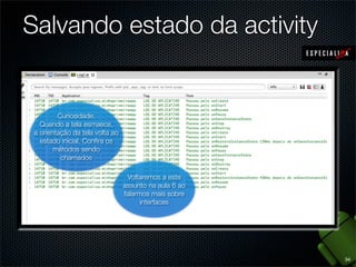 Salvando estado da activity


         Curiosidade.        Iniciamos a
   Quando a tela esmaece, e rotacionamos visor noa tela
                      aplicação           Desbloqueamos back
                                               Clicamos
                                                  O
                                               Iniciamosaaaplicacão.
                                           para encerra
 a orientação da tela volta ao Esse éreexibindo aapós um
                     o aparelho.          um caso aplicação.
                                           esmaeceu
   estado inicial. Conﬁraque o sistema Como a activityo
                      em os                    aplicação, não ainda
                                     onRestoreInstanceState é mais
                                          sempre  tempo.
                                         onRestoreInstanceState a
                                        não foi necessária,
        métodos sendodestrói e reconstrói achamado porque
                                          onSaveInstanceState
          chamados              activity activityfoi chamado
                                            não não havia sido
                                            onSaveInstanceInstate
                                              foi chamado
                                               não foi chamado
                                                 destruída
                                Voltaremos a este
                               assunto na aula 6 ao
                               falarmos mais sobre
                                     interfaces




                                                                       34
 