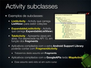 Activity subclasses
Exemplos de subclasses:
  ListActivity - Activity que carrega
  ListViews para exibir coleções
  ExpandableListActivity - Activity
  que carrega ExpandableListViews
  TabActivity - Apresenta views em
  abas. Foi depreciada na API 13, em
  função dos fragments
  Aplicativos compilados com o extra Android Support Library
  poderão contar com FragmentActivity
    Trataremos deste assunto em Fragments
  Aplicativos compilados com a GoogleAPIs terão MapActivity
    Esse assunto será visto só em outro curso
                                                               35
 