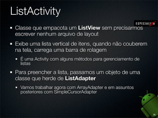 ListActivity
 Classe que empacota um ListView sem precisarmos
 escrever nenhum arquivo de layout
 Exibe uma lista vertical de itens, quando não couberem
 na tela, carrega uma barra de rolagem
   É uma Activity com alguns métodos para gerenciamento de
   listas
 Para preencher a lista, passamos um objeto de uma
 classe que herde de ListAdapter
   Vamos trabalhar agora com ArrayAdapter e em assuntos
   posteriores com SimpleCursorAdapter



                                                             36
 