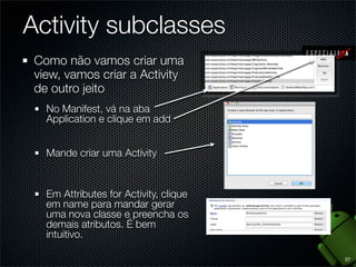 Activity subclasses
 Como não vamos criar uma
 view, vamos criar a Activity
 de outro jeito
   No Manifest, vá na aba
   Application e clique em add


   Mande criar uma Activity


   Em Attributes for Activity, clique
   em name para mandar gerar
   uma nova classe e preencha os
   demais atributos. É bem
   intuitivo.

                                        37
 