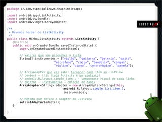 package br.com.especializa.minhaprimeiraapp;

import android.app.ListActivity;
import android.os.Bundle;
import android.widget.ArrayAdapter;

/**
  * Devemos herdar de ListActivity
  */
public class MinhaListaActivity extends ListActivity {
! @Override
! public void onCreate(Bundle savedInstanceState) {
!       super.onCreate(savedInstanceState);

!       // Valores que vão preencher a lista
!       String[] instrumentos = {"violão", "guitarra", "bateria", "gaita",
!       ! ! ! ! ! !         "microfone", "cajon", "bandolim", "congas",
!       ! ! ! ! ! !         "violino", "piano", "contra-baixo", "panela"};

!       // ArrayAdapter que vai saber fornecer cada item ao ListView
!       // context - this (toda Activity é um contexto)
!       // android.R.layout.simple_item_1 - componente visual de cada linha
!       // objetos - instrumentos - coleção de dados
!       ArrayAdapter<String> adapter = new ArrayAdapter<String>(this,
!       ! ! ! ! ! ! !             android.R.layout.simple_list_item_1,
!       ! ! ! ! ! ! !             instrumentos);

!       // Método que define o adapter do ListView
!       setListAdapter(adapter);
!   }

}

                                                                              38
 