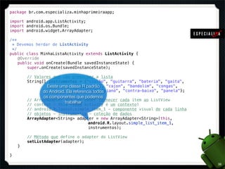 package br.com.especializa.minhaprimeiraapp;

import android.app.ListActivity;
import android.os.Bundle;
import android.widget.ArrayAdapter;

/**
  * Devemos herdar de ListActivity
  */
public class MinhaListaActivity extends ListActivity {
! @Override
! public void onCreate(Bundle savedInstanceState) {
!       super.onCreate(savedInstanceState);

!       // Valores que vão preencher a lista
!       String[] instrumentos = {"violão", "guitarra", "bateria", "gaita",
!       ! ! ! Existe uma classe R padrão
                 ! ! !       "microfone", "cajon", "bandolim", "congas",
!       ! ! !do Android.! referencia todos
                 ! !     Ela "violino", "piano", "contra-baixo", "panela"};
               os componentes que podemos
!       // ArrayAdapter que vai saber fornecer cada item ao ListView
                        trabalhar
!       // context - this (toda Activity é um contexto)
!       // android.R.layout.simple_item_1 - componente visual de cada linha
!       // objetos - instrumentos - coleção de dados
!       ArrayAdapter<String> adapter = new ArrayAdapter<String>(this,
!       ! ! ! ! ! ! !             android.R.layout.simple_list_item_1,
!       ! ! ! ! ! ! !             instrumentos);

!       // Método que define o adapter do ListView
!       setListAdapter(adapter);
!   }

}

                                                                              38
 
