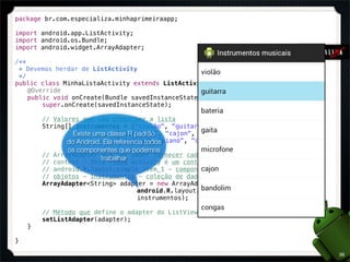 package br.com.especializa.minhaprimeiraapp;

import android.app.ListActivity;
import android.os.Bundle;
import android.widget.ArrayAdapter;

/**
  * Devemos herdar de ListActivity
  */
public class MinhaListaActivity extends ListActivity {
! @Override
! public void onCreate(Bundle savedInstanceState) {
!       super.onCreate(savedInstanceState);

!       // Valores que vão preencher a lista
!       String[] instrumentos = {"violão", "guitarra", "bateria", "gaita",
!       ! ! ! Existe uma classe R padrão
                 ! ! !       "microfone", "cajon", "bandolim", "congas",
!       ! ! !do Android.! referencia todos
                 ! !     Ela "violino", "piano", "contra-baixo", "panela"};
               os componentes que podemos
!       // ArrayAdapter que vai saber fornecer cada item ao ListView
                        trabalhar
!       // context - this (toda Activity é um contexto)
!       // android.R.layout.simple_item_1 - componente visual de cada linha
!       // objetos - instrumentos - coleção de dados
!       ArrayAdapter<String> adapter = new ArrayAdapter<String>(this,
!       ! ! ! ! ! ! !             android.R.layout.simple_list_item_1,
!       ! ! ! ! ! ! !             instrumentos);

!       // Método que define o adapter do ListView
!       setListAdapter(adapter);
!   }

}

                                                                              38
 