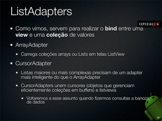 ListAdapters
Como vimos, servem para realizar o bind entre uma
view e uma coleção de valores
ArrayAdapter
  Carrega coleções arrays ou Lists em telas ListView

CursorAdapter
  Listas maiores ou mais complexas precisam de um adapter
  mais inteligente do que o ArrayAdapter
  CursorAdapters unem cursores (objetos que gerenciam
  eﬁcientemente coleções em buffers) e listviews
    Voltaremos a esse assunto quando ﬁzermos consultas a bancos
    de dados


                                                                  39
 
