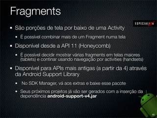 Fragments
São porções de tela por baixo de uma Activity
  É possível combinar mais de um Fragment numa tela

Disponível desde a API 11 (Honeycomb)
  É possível decidir mostrar várias fragments em telas maiores
  (tablets) e continar usando navegação por activities (handsets)

Disponível para APIs mais antigas (a partir da 4) através
da Android Support Library
  No SDK Manager, vá aos extras e baixe esse pacote
  Seus próximos projetos já vão ser gerados com a inserção da
  dependência android-support-v4.jar


                                                                    40
 