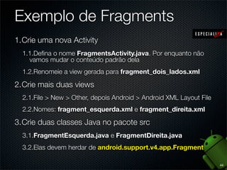 Exemplo de Fragments
1.Crie uma nova Activity
  1.1.Deﬁna o nome FragmentsActivity.java. Por enquanto não
    vamos mudar o conteúdo padrão dela
  1.2.Renomeie a view gerada para fragment_dois_lados.xml

2.Crie mais duas views
  2.1.File > New > Other, depois Android > Android XML Layout File
  2.2.Nomes: fragment_esquerda.xml e fragment_direita.xml

3.Crie duas classes Java no pacote src
  3.1.FragmentEsquerda.java e FragmentDireita.java
  3.2.Elas devem herdar de android.support.v4.app.Fragment

                                                                     44
 