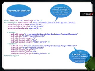 View principal do
   fragment_dois_lados.xml                     exemplo. Carrega um
                                                layout em linha com
                                                   dois elementos


<?xml version="1.0" encoding="utf-8"?>
<LinearLayout xmlns:android="http://schemas.android.com/apk/res/android"
    android:layout_width="match_parent"
    android:layout_height="match_parent"
    android:orientation="horizontal">

! <fragment
! ! android:name="br.com.especializa.minhaprimeiraapp.FragmentEsquerda"
! ! android:id="@+id/fragmentEsquerda"
! ! android:layout_weight="1"
! ! android:layout_width="0px"
! ! android:layout_height="match_parent" />
! <fragment
! ! android:name="br.com.especializa.minhaprimeiraapp.FragmentDireita"
! ! android:id="@+id/fragmentDireita"
! ! android:layout_weight="1"
! ! android:layout_width="0px"                                         Tags
! ! android:layout_height="match_parent" />                      fragment indicam
</LinearLayout>
                                                                      no atributo name o
                                                                       nome da classe
                                                                         controladora



                                                                                           45
 