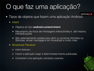 O que faz uma aplicação?
Tipos de objetos que fazem uma aplicação Android:
  Intent
    Objetos do tipo android.content.Intent
    Mecanismo de troca de mensagens interactivities e até mesmo
    interaplicações
    São extensamente usadas para abrir ou encerrar Activities ou
    Services, enviar mensagens em broadcast e muito mais
  Broadcast Receiver
    Intent listeners
    Fazem a aplicação reagir a determinadas Intents publicadas
    Constroem uma aplicação orientada a eventos



                                                                   6
 