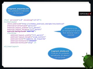 fragment_esquerda.xml
    Seu conteúdo é irrelevante
          no momento


<?xml version="1.0" encoding="utf-8"?>
<LinearLayout
! xmlns:android="http://schemas.android.com/apk/res/android"
! android:orientation="vertical"
! android:layout_width="fill_parent"
! android:layout_height="fill_parent"                        Mudamos a cor
! android:background="#00FF00">                           do background só pra
! <TextView                                                ﬁcar destacar mais o
! ! android:layout_width="fill_parent"                           exemplo
! ! android:layout_height="wrap_content"
! ! android:text="Fragmento da esquerda"
! ! android:textColor="#000000"
! ! android:textSize="25sp" />

</LinearLayout>

                                                 fragment_direita.xml
                                                 Pode ter um conteúdo
                                                 semelhante. Só altere a
                                                     cor do fundo




                                                                                  46
 