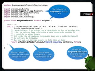 package br.com.especializa.minhaprimeiraapp;

import   android.os.Bundle;                          Vamos herdar de
import   android.support.v4.app.Fragment;          Fragment da support
import   android.view.LayoutInflater;
                                                          API
import   android.view.View;
import   android.view.ViewGroup;

public class FragmentEsquerda extends Fragment {

!   @Override
!   public View onCreateView(LayoutInflater inflater, ViewGroup container,
!   ! ! Bundle savedInstanceState) {
!   ! // LayoutInflater é um objeto com a capacidade de ler um arquivo XML,
!   ! // criar os objetos Java referentes a cada componente escrito lá
!   ! // e exibi-lo em algum lugar.
!   ! // Até então nós só havíamos conseguido isso com o setContentView()
!   ! // do onCreate da Activity.
!   ! // Que por sua vez carrega sempre na tela como um todo
!   ! return inflater.inflate(R.layout.fragment_esquerda, container, false);
!   }

}
                                                                             No exemplo,
      Método callback do            Chamada que                          FragmentDireita.java
     momento em que a view       carrega a “sub” view                      deve ter a mesma
       principal for criada       referenciada em R                          composição




                                                                                                47
 