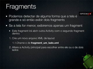 Fragments
Podemos detectar de alguma forma que a tela é
grande e só então exibir dois fragments
Se a tela for menor, exibiremos apenas um fragment
  Este fragment irá abrir outra Activity com o segundo fragment
  dentro
1. Crie um novo arquivo XML de layout
  1.1.Chame-o de fragment_um_lado.xml
2. Altere a Activity principal para escolher entre ele ou o de dois
   lados




                                                                      52
 