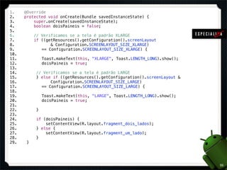 1.    @Override
2.    protected void onCreate(Bundle savedInstanceState) {
3.        super.onCreate(savedInstanceState);
4.        boolean doisPaineis = false;
5.
6.         // Verificamos se a tela é padrão XLARGE
7.         if ((getResources().getConfiguration().screenLayout
8.                & Configuration.SCREENLAYOUT_SIZE_XLARGE)
9.         ! == Configuration.SCREENLAYOUT_SIZE_XLARGE) {
10.
11.         ! Toast.makeText(this, "XLARGE", Toast.LENGTH_LONG).show();
12.         ! doisPaineis = true;
13.
14.        // Verificamos se a tela é padrão LARGE
15.        } else if ((getResources().getConfiguration().screenLayout &
16.               Configuration.SCREENLAYOUT_SIZE_LARGE)
17.         ! == Configuration.SCREENLAYOUT_SIZE_LARGE) {
18.
19.         ! Toast.makeText(this, "LARGE", Toast.LENGTH_LONG).show();
20.         ! doisPaineis = true;
21.
22.         }
23.
24.        if (doisPaineis) {
25.            setContentView(R.layout.fragment_dois_lados);
26.        } else {
27.            setContentView(R.layout.fragment_um_lado);
28.        }
29.    }




                                                                          55
 