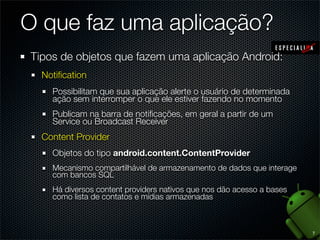 O que faz uma aplicação?
Tipos de objetos que fazem uma aplicação Android:
  Notiﬁcation
    Possibilitam que sua aplicação alerte o usuário de determinada
    ação sem interromper o que ele estiver fazendo no momento
    Publicam na barra de notiﬁcações, em geral a partir de um
    Service ou Broadcast Receiver
  Content Provider
    Objetos do tipo android.content.ContentProvider
    Mecanismo compartilhável de armazenamento de dados que interage
    com bancos SQL
    Há diversos content providers nativos que nos dão acesso a bases
    como lista de contatos e mídias armazenadas



                                                                       7
 