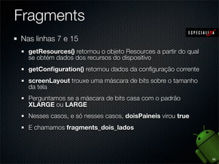 Fragments
Nas linhas 7 e 15
  getResources() retornou o objeto Resources a partir do qual
  se obtém dados dos recursos do dispositivo
  getConﬁguration() retornou dados da conﬁguração corrente
  screenLayout trouxe uma máscara de bits sobre o tamanho
  da tela
  Perguntamos se a máscara de bits casa com o padrão
  XLARGE ou LARGE
  Nesses casos, e só nesses casos, doisPaineis virou true
  E chamamos fragments_dois_lados



                                                                56
 
