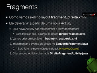 Fragments
Como vamos exibir o layout fragment_direita.xml?
Ele deverá vir a partir de uma nova Activity
  Esta nova Activity não vai controlar a view do fragment
    Essa tarefa já ﬁcou a cargo da classe DireitaFragment.java
1. Vamos criar um botão em fragment_esquerda.xml
2. Implementar o evento de clique no EsquerdaFragment.java
  2.1. Será feito no novo método callback onActivityCreate()
3. Criar a nova Activity chamada DireitaFragmentActivity.java




                                                                 57
 