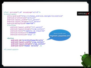 <?xml version="1.0" encoding="utf-8"?>
<LinearLayout
! xmlns:android="http://schemas.android.com/apk/res/android"
! android:orientation="vertical"
! android:layout_width="fill_parent"
! android:layout_height="fill_parent"
! android:background="#00FF00">
! <TextView
! ! android:layout_width="fill_parent"
! ! android:layout_height="wrap_content"
! ! android:text="Fragmento da esquerda"
! ! android:textColor="#000000"
                                                   Novo botão em
! ! android:textSize="25sp" />
                                               fragment_esquerda.xml
!   <Button
!       android:id="@+id/btnChamarDireita"
!       android:layout_width="wrap_content"
!       android:layout_height="wrap_content"
!       android:text="Chamar direita" />

</LinearLayout>




                                                                       59
 