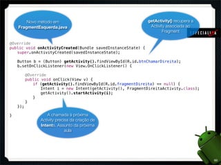 Novo método em                                  getActivity() recupera a
   FragmentEsquerda.java                                Activity associada ao
                                                               Fragment

@Override
public void onActivityCreated(Bundle savedInstanceState) {
! super.onActivityCreated(savedInstanceState);
!
! Button b = (Button) getActivity().findViewById(R.id.btnChamarDireita);
! b.setOnClickListener(new View.OnClickListener() {
! !
! ! @Override
! ! public void onClick(View v) {
! ! ! if (getActivity().findViewById(R.id.fragmentDireita) == null) {
! ! ! ! Intent i = new Intent(getActivity(), FragmentDireitaActivity.class);
! ! ! ! getActivity().startActivity(i);
! ! ! }
! ! }
! });
!
}               A chamada à próxima
            Activity precisa da criação de
            Intents. Assunto da próxima
                          aula




                                                                                  60
 