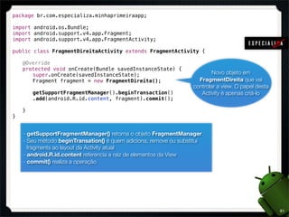package br.com.especializa.minhaprimeiraapp;

import android.os.Bundle;
import android.support.v4.app.Fragment;
import android.support.v4.app.FragmentActivity;

public class FragmentDireitaActivity extends FragmentActivity {

!   @Override
!   protected void onCreate(Bundle savedInstanceState) {
!   ! super.onCreate(savedInstanceState);                                  Novo objeto em
!   ! Fragment fragment = new FragmentDireita();                     FragmentDireita que vai
                                                                   controlar a view. O papel desta
!   !   getSupportFragmentManager().beginTransaction()                Activity é apenas criá-lo
!   !   .add(android.R.id.content, fragment).commit();
!   !
!   }
}


    - getSupportFragmentManager() retorna o objeto FragmentManager.
    - Seu método beginTransation() é quem adiciona, remove ou substitui
      fragments ao layout da Activity atual
    - android.R.id.content referencia a raiz de elementos da View
    - commit() realiza a operação




                                                                                                     61
 