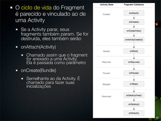 O ciclo de vida do Fragment
é parecido e vinculado ao de
uma Activity
  Se a Activity parar, seus
  fragments também param. Se for
  destruída, eles também serão
  onAttach(Activity)
    Chamado assim que o fragment
    for anexado a uma Activity.
    Ela é passada como parâmetro
  onCreate(Bundle)
    Semelhante ao da Activity. É
    chamado para fazer suas
    inicializações




                                   62
 