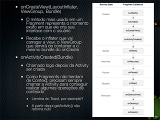 onCreateView(LayoutInﬂater,
ViewGroup, Bundle)
  O método mais usado em um
  Fragment representa o momento
  exato em que ele cria sua
  interface com o usuário
  Recebe o inﬂater que vai
  carregar a view, o ViewGroup
  que servirá de container e o
  mesmo bundle do onCreate
onActivityCreated(Bundle)
  Chamado logo depois da Activity
  ser criada
  Como Fragments não herdam
  de Context, precisam sempre
  chamar a Activity para conseguir
  realizar algumas operações de
  conteúdo
     Lembra do Toast, por exemplo?
     A partir daqui getActivity() não
     retorna nulo
                                        63
 