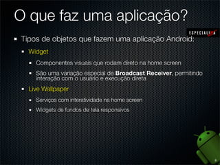 O que faz uma aplicação?
Tipos de objetos que fazem uma aplicação Android:
  Widget
    Componentes visuais que rodam direto na home screen
    São uma variação especial de Broadcast Receiver, permitindo
    interação com o usuário e execução direta
  Live Wallpaper
    Serviços com interatividade na home screen
    Widgets de fundos de tela responsivos




                                                                  8
 