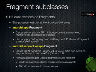 Fragment subclasses
Há duas versões de Fragments
  Elas possuem estruturas hierárquicas diferentes
  android.app.Fragment
    Classe adicionada na API 11 (honeycomb) justamente no
    momento da ascensão dos tablets
    Herdada por DialogFragment, ListFragment, PreferenceFragment
    e WebViewFragment
  android.support.v4.app.Fragment
    Classe da API Android Suppor V4, que é o extra que porta os
    fragments lá pra trás na API 4 (Donut - 1.6)
    Herdada apenas por DialogFragment e ListFragment
       sendo as respectivas classes criadas neste mesmo pacote
       Não são as mesmas do pacote principal
                                                                   66
 