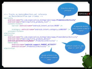 Esta foi a Activity
                                                                   principal

<!-- Trecho no AndroidManifest.xml referente
     ao MasterDetailFlow que criamos -->
<activity
    android:name="br.com.especializa.minhaprimeiraapp.ProdutoListActivity"
    android:label="@string/title_produto_list" >
    <intent-filter>
        <action android:name="android.intent.action.MAIN" />            A segunda Activity
        <category android:name="android.intent.category.LAUNCHER" /> para quando a tela for
    </intent-filter>                                                            menor
</activity>
<activity
    android:name="br.com.especializa.minhaprimeiraapp.ProdutoDetailActivity"
    android:label="@string/title_produto_detail"
    android:parentActivityName=".ProdutoListActivity" >
    <meta-data
        android:name="android.support.PARENT_ACTIVITY"
        android:value=".ProdutoListActivity" />                 Atributo criado no Jelly
</activity>                                                        Bean 4.1 (API 16)



                                        Versão anterior à da
                                       API 16 para a mesma
                                               idéia



                                                                                             69
 