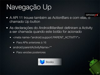 Navegação Up
A API 11 trouxe também as ActionBars e com elas, o
chamado Up button
As declarações do AndroidManifest deﬁniram a Activity
a ser chamada quando este botão for acionado
  <meta name="android.support.PARENT_ACTIVITY">
    Para APIs anteriores à 16
  android:parentActivityName=""
    Para versões posteriores




                                                        70
 