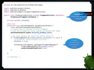 package br.com.especializa.minhaprimeiraapp;

import android.content.Intent;
import android.os.Bundle;
import android.support.v4.app.FragmentActivity;

public class ProdutoListActivity extends FragmentActivity implements
                                                                             Interface
!   !  ProdutoListFragment.Callbacks {                                  criada pelo próprio
                                                                              exemplo
!   private boolean mTwoPane;

!   @Override
!   protected void onCreate(Bundle savedInstanceState) {
!   !   super.onCreate(savedInstanceState);
!   !   // Layout que só carrega um único Fragment
!   !   // Vai ser trocado por outro usando um técnica bem legal
!   !   setContentView(R.layout.activity_produto_list);

!   !   // De cara, parace que nunca vai entrar nesse if
!   !   if (findViewById(R.id.produto_detail_container) != null) {
!   !   !   // Se entrar, essa variável vira true
!   !   !   mTwoPane = true;
                                                                         O estilo
                                                                       do ícone vai
!   !   !   ((ProdutoListFragment) getSupportFragmentManager()         permanecer
!   !   !   !   !  .findFragmentById(R.id.produto_list))                 clicado
!   !   !   !   !  .setActivateOnItemClick(true);
!   !   }

!   }

!   // continua ...




                                                                                              72
 