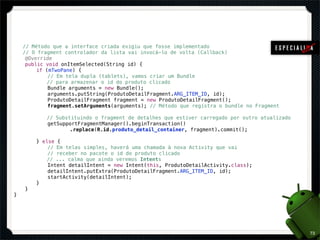 !



    // Método que a interface criada exigiu que fosse implementado
    // O fragment controlador da lista vai invocá-lo de volta (Callback)
!    @Override
!    public void onItemSelected(String id) {
!    !   if (mTwoPane) {
!    !   !   // Em tela dupla (tablets), vamos criar um Bundle
             // para armazenar o id do produto clicado
!    !   !   Bundle arguments = new Bundle();
!    !   !   arguments.putString(ProdutoDetailFragment.ARG_ITEM_ID, id);
!    !   !   ProdutoDetailFragment fragment = new ProdutoDetailFragment();
!    !   !   fragment.setArguments(arguments); // Método que registra o bundle no Fragment

            // Substituindo o fragment de detalhes que estiver carregado por outro atualizado
!   !   !   getSupportFragmentManager().beginTransaction()
!   !   !   !   !   .replace(R.id.produto_detail_container, fragment).commit();

!   !   } else {
!   !   !   // Em telas simples, haverá uma chamada à nova Activity que vai
!   !   !   // receber no pacote o id do produto clicado
            // ... calma que ainda veremos Intents
!   !   !   Intent detailIntent = new Intent(this, ProdutoDetailActivity.class);
!   !   !   detailIntent.putExtra(ProdutoDetailFragment.ARG_ITEM_ID, id);
!   !   !   startActivity(detailIntent);
!   !   }
!   }
}




                                                                                                73
 