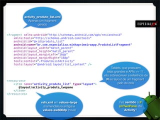 activity_produto_list.xml
            Apenas um fragment
                    gerado


<fragment xmlns:android="http://schemas.android.com/apk/res/android"
    xmlns:tools="http://schemas.android.com/tools"
    android:id="@+id/produto_list"
    android:name="br.com.especializa.minhaprimeiraapp.ProdutoListFragment"
    android:layout_width="match_parent"
    android:layout_height="match_parent"
    android:layout_marginLeft="16dp"
    android:layout_marginRight="16dp"
    tools:context=".ProdutoListActivity"
    tools:layout="@android:layout/list_content" />
                                                              Tablets, que possuem
                                                           telas grandes e APIs >= 11,
                                                         vão sobrescrever a referência de
<resources>                                                R ao layout de um fragment
    <item name="activity_produto_list" type="layout">              pelo de dois
       @layout/activity_produto_twopane
    </item>
</resources>


                     refs.xml em values-large                       Fez sentido o if
                       (nomenclatura antiga) e                      (mTwoPane) da
                      values-sw600dp (nova)                            Activity?

                                                                                            74
 