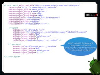 <LinearLayout xmlns:android="http://schemas.android.com/apk/res/android"
    xmlns:tools="http://schemas.android.com/tools"
    android:layout_width="match_parent"
    android:layout_height="match_parent"
    android:layout_marginLeft="16dp"
    android:layout_marginRight="16dp"
    android:divider="?android:attr/dividerHorizontal"
    android:orientation="horizontal"
    android:showDividers="middle"
    tools:context=".ProdutoListActivity" >

    <fragment
        android:id="@+id/produto_list"
        android:name="br.com.especializa.minhaprimeiraapp.ProdutoListFragment"
        android:layout_width="0dp"
        android:layout_height="match_parent"
        android:layout_weight="1"
        tools:layout="@android:layout/list_content" />
                                                            activity_produto_twopane.xml
    <FrameLayout
        android:id="@+id/produto_detail_container"            carregando um fragment
        android:layout_width="0dp"                       produto_list e um outro componente
        android:layout_height="match_parent"                  produto_detail_container
        android:layout_weight="3" />

</LinearLayout>




                                                                                              75
 