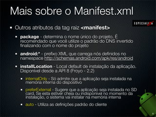 Mais sobre o Manifest.xml
Outros atributos da tag raiz <manifest>
  package - determina o nome único do projeto. É
  recomendado que você utilize o padrão do DNS invertido
  ﬁnalizando com o nome do projeto
  android:* - preﬁxo XML que carrega nós deﬁnidos no
  namespace http://schemas.android.com/apk/res/android
  installLocation - Local default de instalação da aplicação.
  Disponível desde a API 8 (Froyo - 2.2)
    internalOnly - Só admite que a aplicação seja instalada na
    memória interna do dispositivo
    preferExternal - Sugere que a aplicação seja instalada no SD
    card. Se esta estiver cheia ou indisponível no momento da
    instalação, o sistema vai instalar na memória interna
    auto - Utiliza as deﬁnições padrão do cliente

                                                                   9
 
