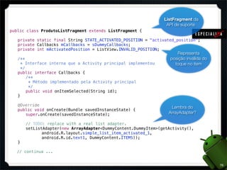 ListFragment da
                                                                  API de suporte
public class ProdutoListFragment extends ListFragment {

!   private static final String STATE_ACTIVATED_POSITION = "activated_position";
!   private Callbacks mCallbacks = sDummyCallbacks;
!   private int mActivatedPosition = ListView.INVALID_POSITION;
                                                                       Representa
!   /**                                                             posição inválida do
!     * Interface interna que a Activity principal implementou        toque no item
!     */
!   public interface Callbacks {
!   ! /**
!   !    * Método implementado pela Activity principal
!   !    */
!   ! public void onItemSelected(String id);
!   }

!   @Override
                                                                    Lembra do
!   public void onCreate(Bundle savedInstanceState) {
!   ! super.onCreate(savedInstanceState);                          ArrayAdapter?

!   !   // TODO: replace with a real list adapter.
!   !   setListAdapter(new ArrayAdapter<DummyContent.DummyItem>(getActivity(),
!   !   ! ! android.R.layout.simple_list_item_activated_1,
!   !   ! ! android.R.id.text1, DummyContent.ITEMS));
!   }

    // continua ...


                                                                                          76
 