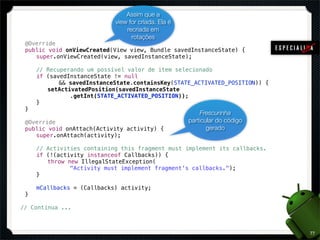 Assim que a
                                  view for criada. Ela é
                                      recriada em
                                        rotações
!    @Override
!    public void onViewCreated(View view, Bundle savedInstanceState) {
!    ! super.onViewCreated(view, savedInstanceState);

!    !   //   Recuperando um possível valor de item selecionado
!    !   if   (savedInstanceState != null
!    !   !    ! && savedInstanceState.containsKey(STATE_ACTIVATED_POSITION)) {
!    !   !    setActivatedPosition(savedInstanceState
!    !   !    ! ! .getInt(STATE_ACTIVATED_POSITION));
!    !   }
!    }
                                                               Frescurinha
!    @Override                                             particular do código
!    public void onAttach(Activity activity) {                    gerado
!    ! super.onAttach(activity);

!    !   //   Activities containing this fragment must implement its callbacks.
!    !   if   (!(activity instanceof Callbacks)) {
!    !   !    throw new IllegalStateException(
!    !   !    ! ! "Activity must implement fragment's callbacks.");
!    !   }

!    !   mCallbacks = (Callbacks) activity;
!    }

    // Continua ...



                                                                                  77
 