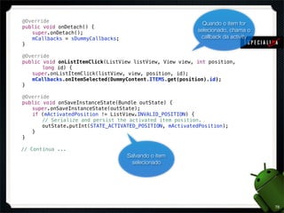 !   @Override                                                   Quando o item for
!   public void onDetach() {
!   ! super.onDetach();                                       selecionado, chama o
!   ! mCallbacks = sDummyCallbacks;                            callback da activity
!   }

!   @Override
!   public void onListItemClick(ListView listView, View view, int position,
!   ! ! long id) {
!   ! super.onListItemClick(listView, view, position, id);
!   ! mCallbacks.onItemSelected(DummyContent.ITEMS.get(position).id);
!   }

!   @Override
!   public void onSaveInstanceState(Bundle outState) {
!   ! super.onSaveInstanceState(outState);
!   ! if (mActivatedPosition != ListView.INVALID_POSITION) {
!   ! ! // Serialize and persist the activated item position.
!   ! ! outState.putInt(STATE_ACTIVATED_POSITION, mActivatedPosition);
!   ! }
!   }

    // Continua ...
                                      Salvando o item
                                       selecionado




                                                                                      78
 
