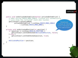 !   public void setActivateOnItemClick(boolean activateOnItemClick) {
!   ! // When setting CHOICE_MODE_SINGLE, ListView will automatically
!   ! // give items the 'activated' state when touched.
!   ! getListView().setChoiceMode(                                      Redeﬁnição
!   ! ! ! activateOnItemClick ? ListView.CHOICE_MODE_SINGLE
!   ! ! ! ! ! : ListView.CHOICE_MODE_NONE);                       inusitada de métodos
!   }                                                             sobre a marcação de
                                                                     itens selecionados
!   private void setActivatedPosition(int position) {
!   ! if (position == ListView.INVALID_POSITION) {
!   ! ! getListView().setItemChecked(mActivatedPosition, false);
!   ! } else {
!   ! ! getListView().setItemChecked(position, true);
!   ! }

!   !   mActivatedPosition = position;
!   }
}




                                                                                          79
 