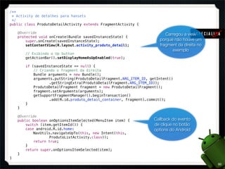 /**
 * Activity de detalhes para hansets
 */
public class ProdutoDetailActivity extends FragmentActivity {

!   @Override                                                             Carregou a view
!   protected void onCreate(Bundle savedInstanceState) {
!   !   super.onCreate(savedInstanceState);                            porque não houve um
!   !   setContentView(R.layout.activity_produto_detail);              fragment da direita no
                                                                             exemplo
!   !   // Exibindo o Up button
!   !   getActionBar().setDisplayHomeAsUpEnabled(true);

!   !   if (savedInstanceState == null) {
!   !   !   // Criando o fragment da direita
!   !   !   Bundle arguments = new Bundle();
!   !   !   arguments.putString(ProdutoDetailFragment.ARG_ITEM_ID, getIntent()
!   !   !   !   !  .getStringExtra(ProdutoDetailFragment.ARG_ITEM_ID));
!   !   !   ProdutoDetailFragment fragment = new ProdutoDetailFragment();
!   !   !   fragment.setArguments(arguments);
!   !   !   getSupportFragmentManager().beginTransaction()
!   !   !   !   !  .add(R.id.produto_detail_container, fragment).commit();
!   !   }
!   }

!   @Override
!   public boolean onOptionsItemSelected(MenuItem item) {           Callback do evento
!   !   switch (item.getItemId()) {                                 de clique no botão
!   !   case android.R.id.home:                                     options do Android
!   !   !   NavUtils.navigateUpTo(this, new Intent(this,
!   !   !   !   !  ProdutoListActivity.class));
!   !   !   return true;
!   !   }
!   !   return super.onOptionsItemSelected(item);
!   }
}
                                                                                                80
 