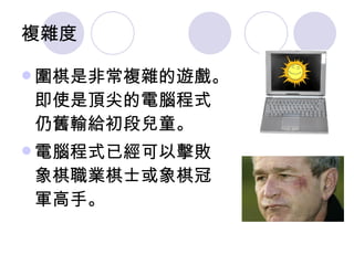 複雜度  圍棋是非常複雜的遊戲。即使是頂尖的電腦程式仍舊輸給初段兒童。 電腦程式已經可以擊敗象棋職業棋士或象棋冠軍高手。 