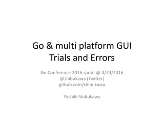 Go & multi platform GUI
Trials and Errors
Go Conference 2016 sprint @ 4/23/2016
@shibukawa (Twitter)
github.com/shibukawa
Yoshiki Shibukawa
 