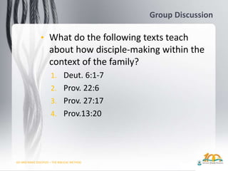 GO AND MAKE DISCIPLES – THE BIBLICAL METHOD
Group Discussion
• What do the following texts teach
about how disciple-making within the
context of the family?
1. Deut. 6:1-7
2. Prov. 22:6
3. Prov. 27:17
4. Prov.13:20
 