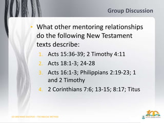 GO AND MAKE DISCIPLES – THE BIBLICAL METHOD
Group Discussion
• What other mentoring relationships
do the following New Testament
texts describe:
1. Acts 15:36-39; 2 Timothy 4:11
2. Acts 18:1-3; 24-28
3. Acts 16:1-3; Philippians 2:19-23; 1
and 2 Timothy
4. 2 Corinthians 7:6; 13-15; 8:17; Titus
 