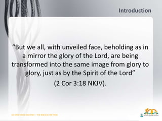 GO AND MAKE DISCIPLES – THE BIBLICAL METHOD
Introduction
“But we all, with unveiled face, beholding as in
a mirror the glory of the Lord, are being
transformed into the same image from glory to
glory, just as by the Spirit of the Lord”
(2 Cor 3:18 NKJV).
 