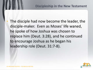 GO AND MAKE DISCIPLES – THE BIBLICAL METHOD
Discipleship in the New Testament
• The disciple had now become the leader, the
disciple-maker. Even as Moses’ life waned,
he spoke of how Joshua was chosen to
replace him (Deut. 3:28), and he continued
to encourage Joshua as he began his
leadership role (Deut. 31:7-8).
 