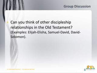 GO AND MAKE DISCIPLES – THE BIBLICAL METHOD
Group Discussion
• Can you think of other discipleship
relationships in the Old Testament?
(Examples: Elijah-Elisha, Samuel-David, David-
Solomon).
 
