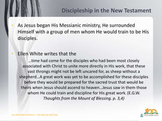 GO AND MAKE DISCIPLES – THE BIBLICAL METHOD
Discipleship in the New Testament
• As Jesus began His Messianic ministry, He surrounded
Himself with a group of men whom He would train to be His
disciples.
• Ellen White writes that the
…time had come for the disciples who had been most closely
associated with Christ to unite more directly in His work, that these
vast throngs might not be left uncared for, as sheep without a
shepherd…A great work was yet to be accomplished for these disciples
before they would be prepared for the sacred trust that would be
theirs when Jesus should ascend to heaven…Jesus saw in them those
whom He could train and discipline for His great work. (E.G.W.
Thoughts from the Mount of Blessing. p. 3,4)
 