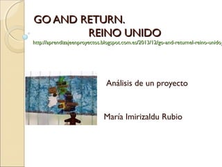 GO AND RETURN.GO AND RETURN.
REINO UNIDOREINO UNIDO
http://aprendizajeenproyectos.blogspot.com.es/2013/12/go-and-returnel-reino-unido_http://aprendizajeenproyectos.blogspot.com.es/2013/12/go-and-returnel-reino-unido_
Análisis de un proyecto
María Imirizaldu Rubio
 